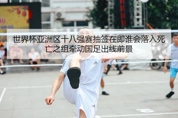 世界杯亚洲区十八强赛抽签在即谁会落入死亡之组牵动国足出线前景